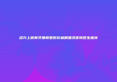 绍兴上颌骨牙槽骨整形价格明细及医院医生推荐