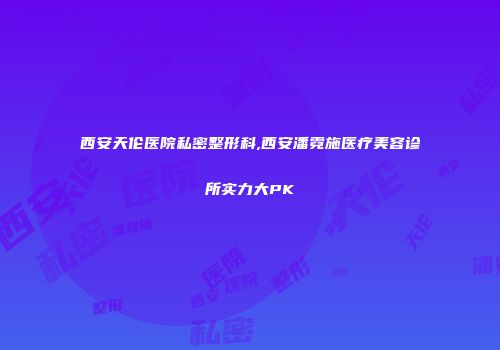 西安天伦医院私密整形科,西安潘霓施医疗美容诊所实力大PK