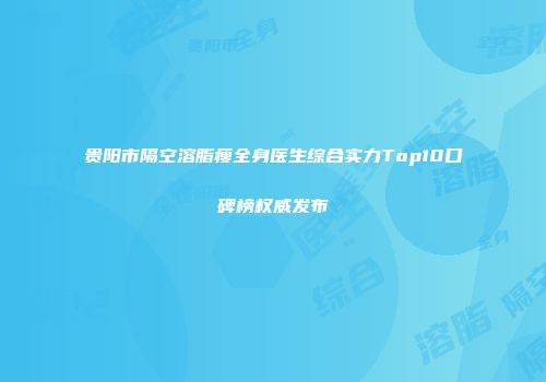 贵阳市隔空溶脂瘦全身医生综合实力Top10口碑榜权威发布