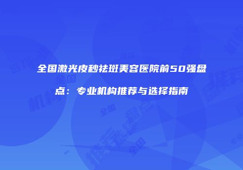 全国激光皮秒祛斑美容医院前50强盘点：专业机构推荐与选择指南