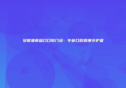 安徽淮南益口口腔门诊：专业口腔健康守护者