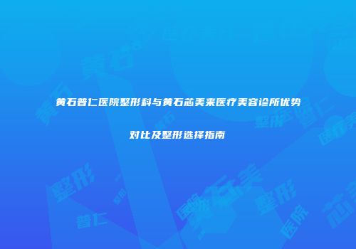 黄石普仁医院整形科与黄石芯美来医疗美容诊所优势对比及整形选择指南