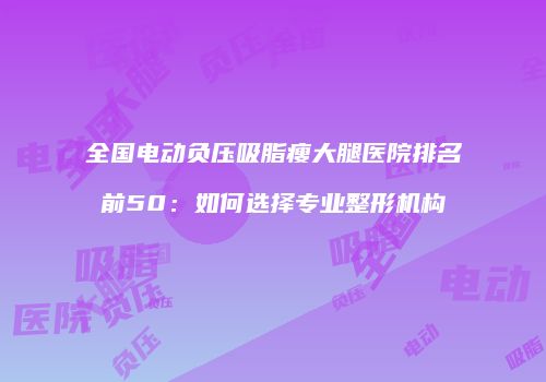 全国电动负压吸脂瘦大腿医院排名前50：如何选择专业整形机构