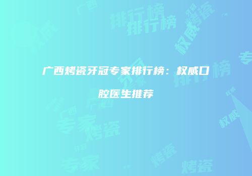 广西烤瓷牙冠专家排行榜：权威口腔医生推荐