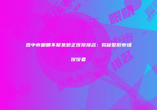 晋中市眼睛不聚焦矫正医院排名：揭秘整形市场佼佼者