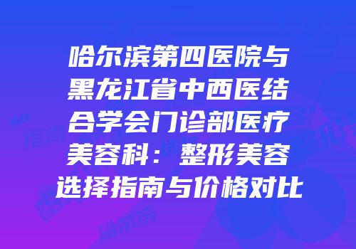 哈尔滨第四医院与黑龙江省中西医结合学会门诊部医疗美容科：整形美容选择指南与价格对比