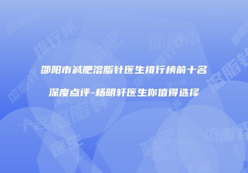 邵阳市减肥溶脂针医生排行榜前十名深度点评-杨明轩医生你值得选择