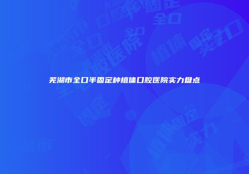 芜湖市全口半固定种植体口腔医院实力盘点