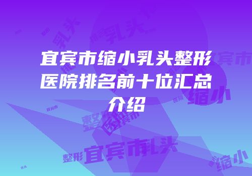 宜宾市缩小乳头整形医院排名前十位汇总介绍