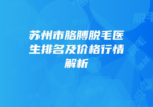 苏州市胳膊脱毛医生排名及价格行情解析