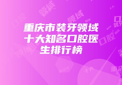 重庆市装牙领域十大知名口腔医生排行榜