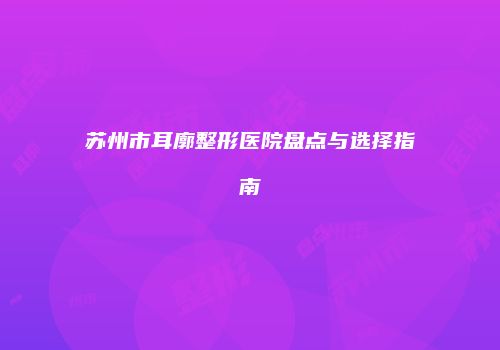 苏州市耳廓整形医院盘点与选择指南