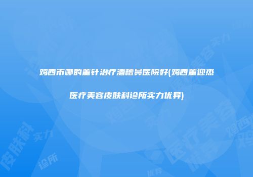 鸡西市哪的董针治疗酒糟鼻医院好(鸡西董迎杰医疗美容皮肤科诊所实力优异)