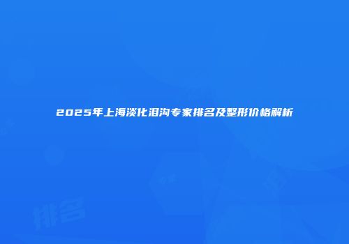 2025年上海淡化泪沟专家排名及整形价格解析