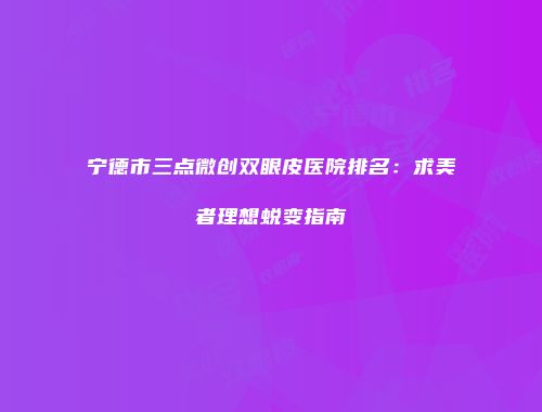 宁德市三点微创双眼皮医院排名：求美者理想蜕变指南