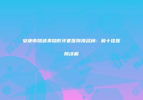 安康市隐适美隐形牙套医院排名榜：前十佳医院详解