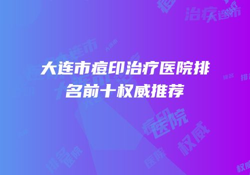 大连市痘印治疗医院排名前十权威推荐