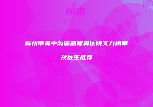 柳州市鼻中隔偏曲隆鼻医院实力榜单及医生推荐