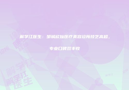 解学江医生：邹城欣灿医疗美容诊所技艺高超，专业口碑双丰收