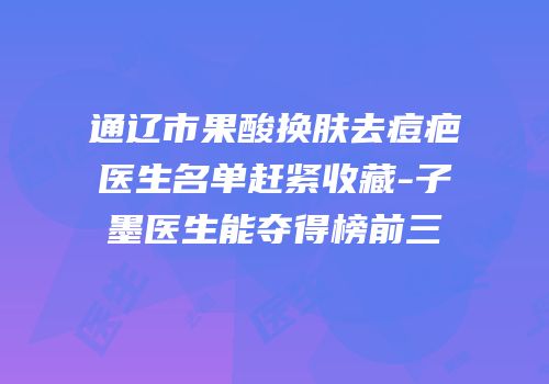通辽市果酸换肤去痘疤医生名单赶紧收藏-子墨医生能夺得榜前三