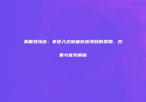 美眼热玛吉：非侵入式除皱抗衰项目的费用、效果与优势解析