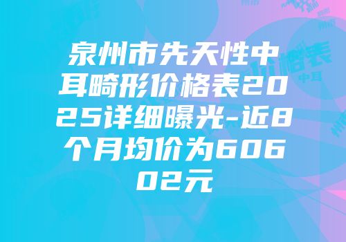 泉州市先天性中耳畸形价格表2025详细曝光-近8个月均价为60602元