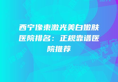 西宁像束激光美白嫩肤医院排名：正规靠谱医院推荐