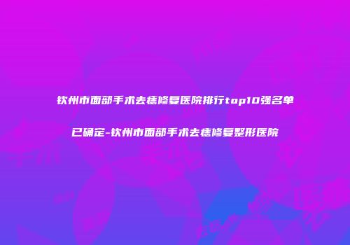 钦州市面部手术去痣修复医院排行top10强名单已确定-钦州市面部手术去痣修复整形医院