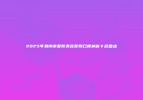 2025年滁州市整形美容医院口碑榜前十名盘点