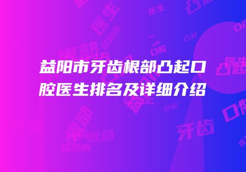 益阳市牙齿根部凸起口腔医生排名及详细介绍