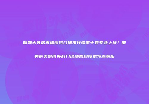 邯郸大乳房再造医院口碑排行榜前十佳专业上线！邯郸京美整形外科门诊部各自技术特点解析