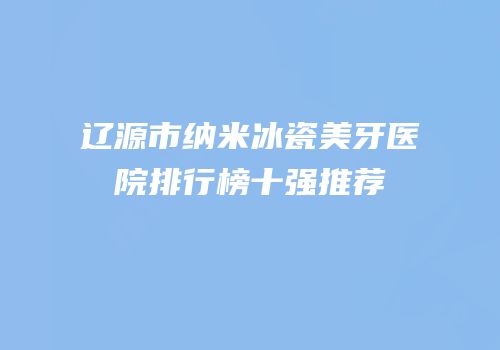 辽源市纳米冰瓷美牙医院排行榜十强推荐