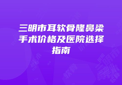 三明市耳软骨隆鼻梁手术价格及医院选择指南