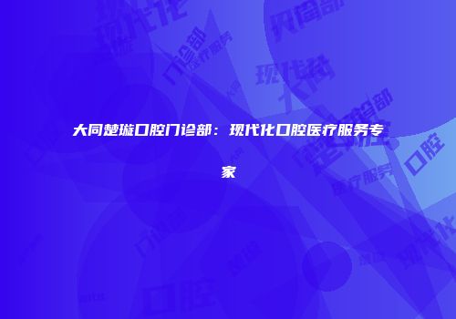 大同楚璇口腔门诊部：现代化口腔医疗服务专家