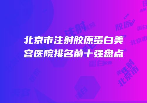 北京市注射胶原蛋白美容医院排名前十强盘点