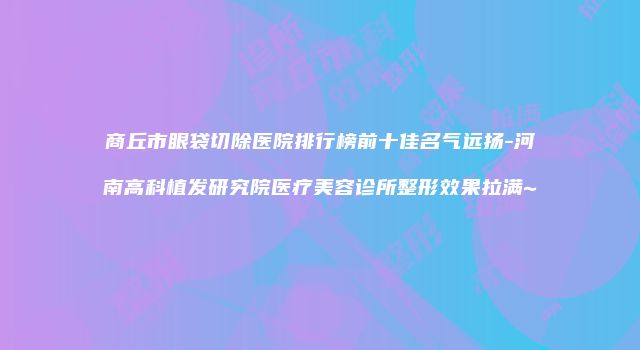 商丘市眼袋切除医院排行榜前十佳名气远扬-河南高科植发研究院医疗美容诊所整形效果拉满~