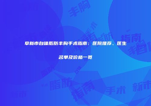 阜新市自体脂肪丰胸手术指南：医院推荐、医生名单及价格一览