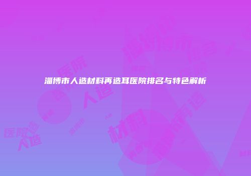 淄博市人造材料再造耳医院排名与特色解析