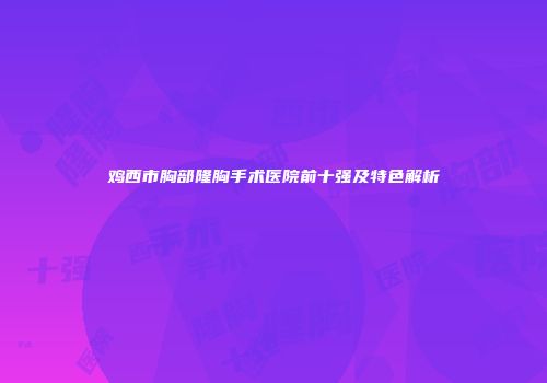 鸡西市胸部隆胸手术医院前十强及特色解析