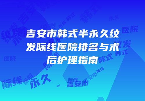 吉安市韩式半永久纹发际线医院排名与术后护理指南