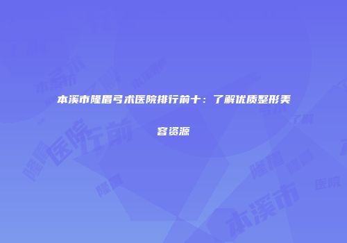 本溪市隆眉弓术医院排行前十：了解优质整形美容资源