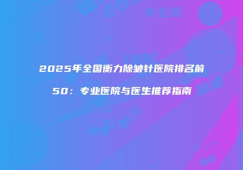 2025年全国衡力除皱针医院排名前50：专业医院与医生推荐指南