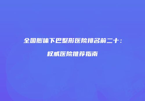 全国膨体下巴整形医院排名前二十：权威医院推荐指南