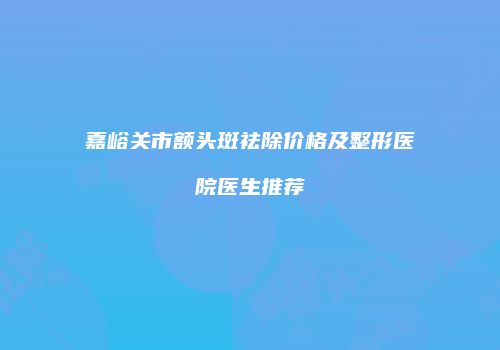 嘉峪关市额头斑祛除价格及整形医院医生推荐