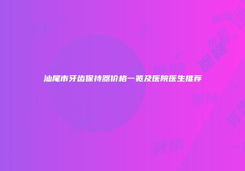 汕尾市牙齿保持器价格一览及医院医生推荐
