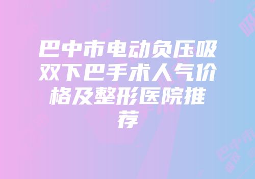 巴中市电动负压吸双下巴手术人气价格及整形医院推荐