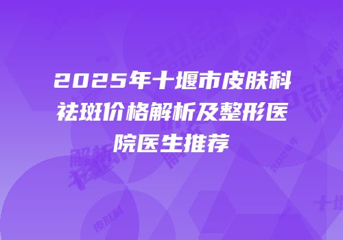 2025年十堰市皮肤科祛斑价格解析及整形医院医生推荐