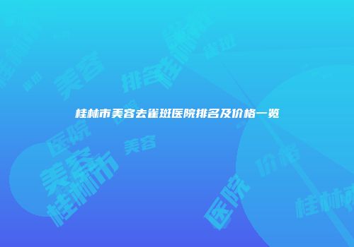 桂林市美容去雀斑医院排名及价格一览