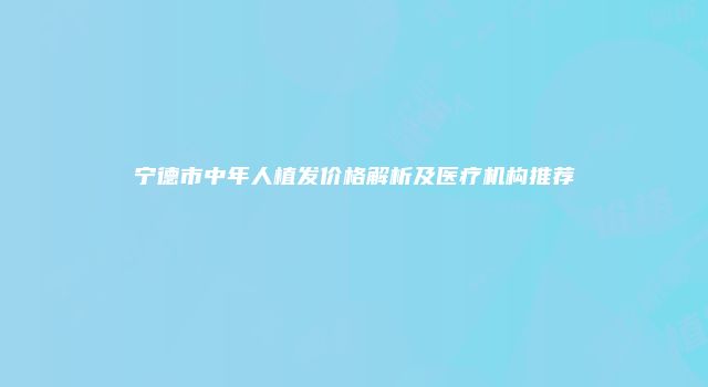 宁德市中年人植发价格解析及医疗机构推荐