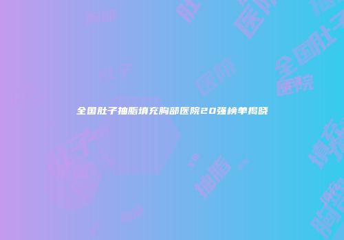 全国肚子抽脂填充胸部医院20强榜单揭晓
